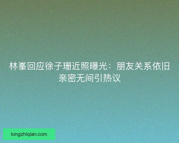 林峯回应徐子珊近照曝光：朋友关系依旧亲密无间引热议