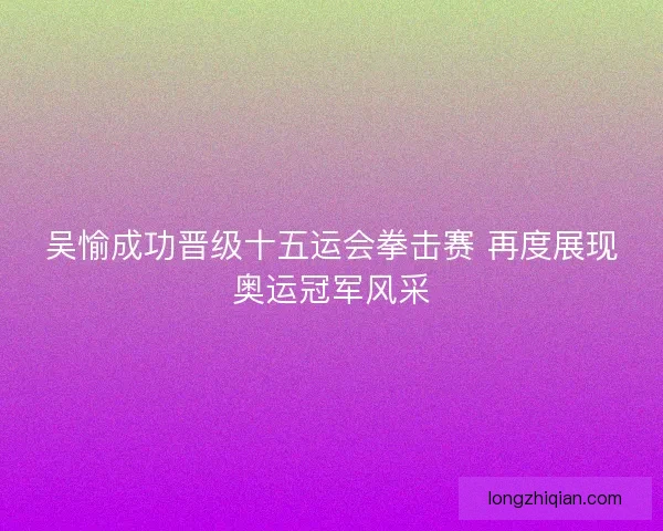 吴愉成功晋级十五运会拳击赛 再度展现奥运冠军风采
